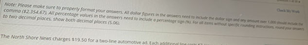 Chanck My Wod 
Note: Please make sure to properly format your answers. All dollar figures in the answers need to include the dolliar sign and any amount over 1,000 should include the 
to two decimal places, show both decimal places (5.06). comma ($2,354,67). All percentage values in the answers need to include a percentage sign (%). For all items without specific rounding instructions, rund your answers 
The North Shore News charges $19.50 for a two-line automotive ad. Each additional line r