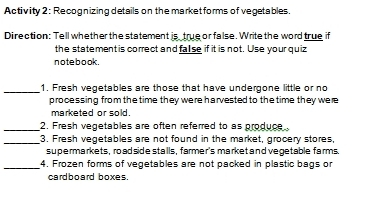 Activity 2: Recognizing details on the market forms of vegetables. 
Direction: Tell whether the statement is true or false. Write the word true if 
the statement is correct and false if it is not. Use your quiz 
no te b o ok. 
_1. Fresh vegetables are those that have undergone little or no 
processing from the time they were harvested to the time they were 
marketed or sold. 
_2. Fresh vegetables are often referred to as produce 
_3. Fresh vegetables are not found in the market, grocery stores, 
supermarkets , road side stalls, farmer's market and vegetable farms. 
_4, Frozen forms of vegetables are not packed in plastic bags or 
cardboard boxes.