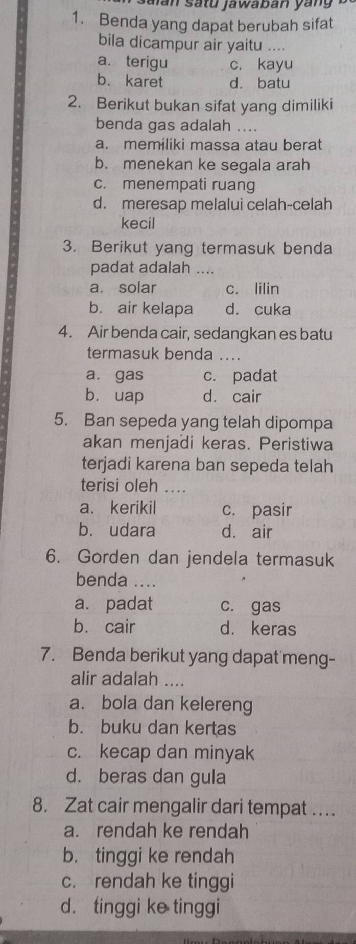 Jaïan satu jawaban yang 
1. Benda yang dapat berubah sifat
bila dicampur air yaitu ....
a. terigu c. kayu
b. karet d. batu
2. Berikut bukan sifat yang dimiliki
benda gas adalah ....
a. memiliki massa atau berat
b. menekan ke segala arah
c. menempati ruang
d. meresap melalui celah-celah
kecil
3. Berikut yang termasuk benda
padat adalah ....
a. solar c. lilin
b. air kelapa d. cuka
4. Air benda cair, sedangkan es batu
termasuk benda ....
a. gas c. padat
b. uap d. cair
5. Ban sepeda yang telah dipompa
akan menjadi keras. Peristiwa
terjadi karena ban sepeda telah
terisi oleh ....
a. kerikil c. pasir
b. udara d. air
6. Gorden dan jendela termasuk
benda ...
a. padat c. gas
b. cair d. keras
7. Benda berikut yang dapat meng-
alir adalah ....
a. bola dan kelereng
b. buku dan kertas
c. kecap dan minyak
d. beras dan gula
8. Zat cair mengalir dari tempat …
a. rendah ke rendah
b. tinggi ke rendah
c. rendah ke tinggi
d. tinggi ke tinggi