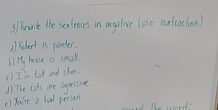 Recurle the sentences in oegative lose contraction) 
) Robert is pointer. 
b) 13, house is small. 
() I'm tall and shm. 
d) The cots oce egressive. 
() You're a bad person 
cord the word