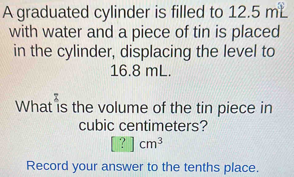 square 
A graduated cylinder is filled to L∠ E 5m
with water and a piece of tin is placed 
in the cylinder, displacing the level to
16.8 mL. 
What is the volume of the tin piece in
cubic centimeters?
[?]cm^3
Record your answer to the tenths place.