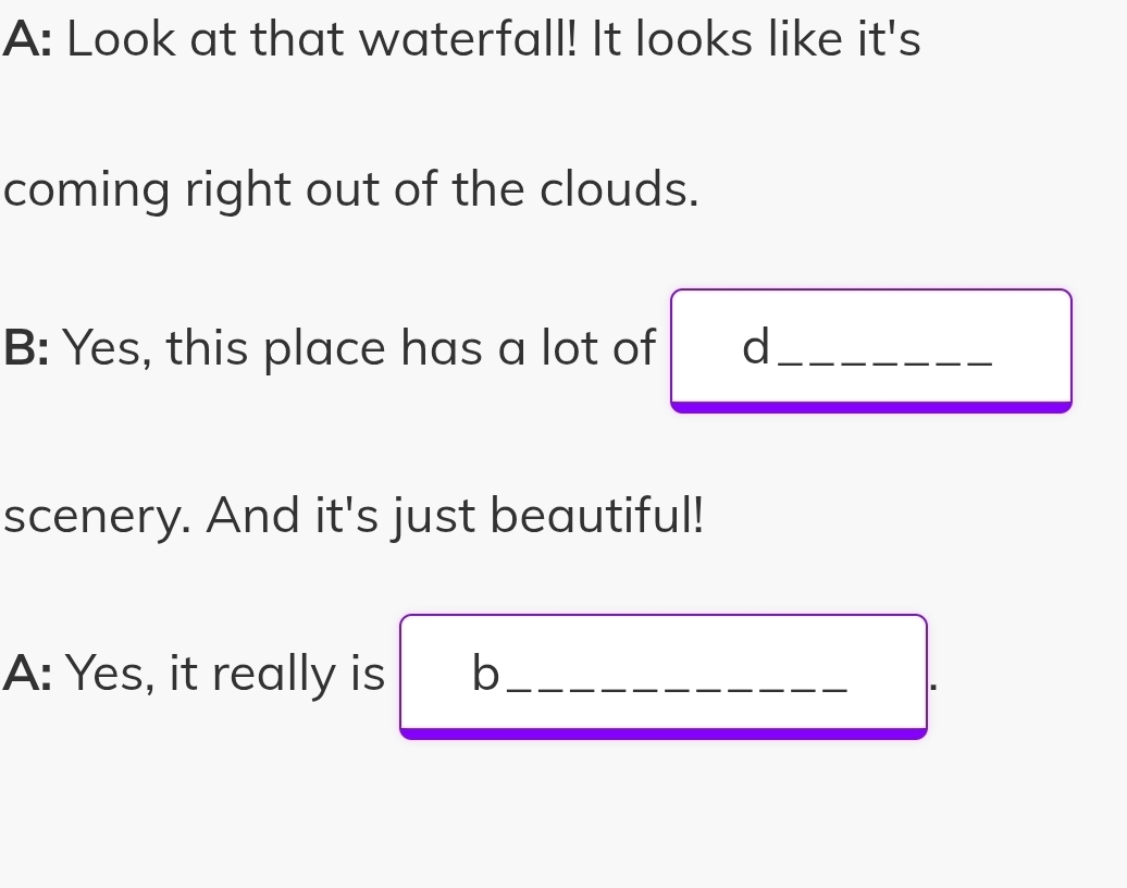 A: Look at that waterfall! It looks like it's 
coming right out of the clouds. 
B: Yes, this place has a lot of d_ 
scenery. And it's just beautiful! 
A: Yes, it really is b_