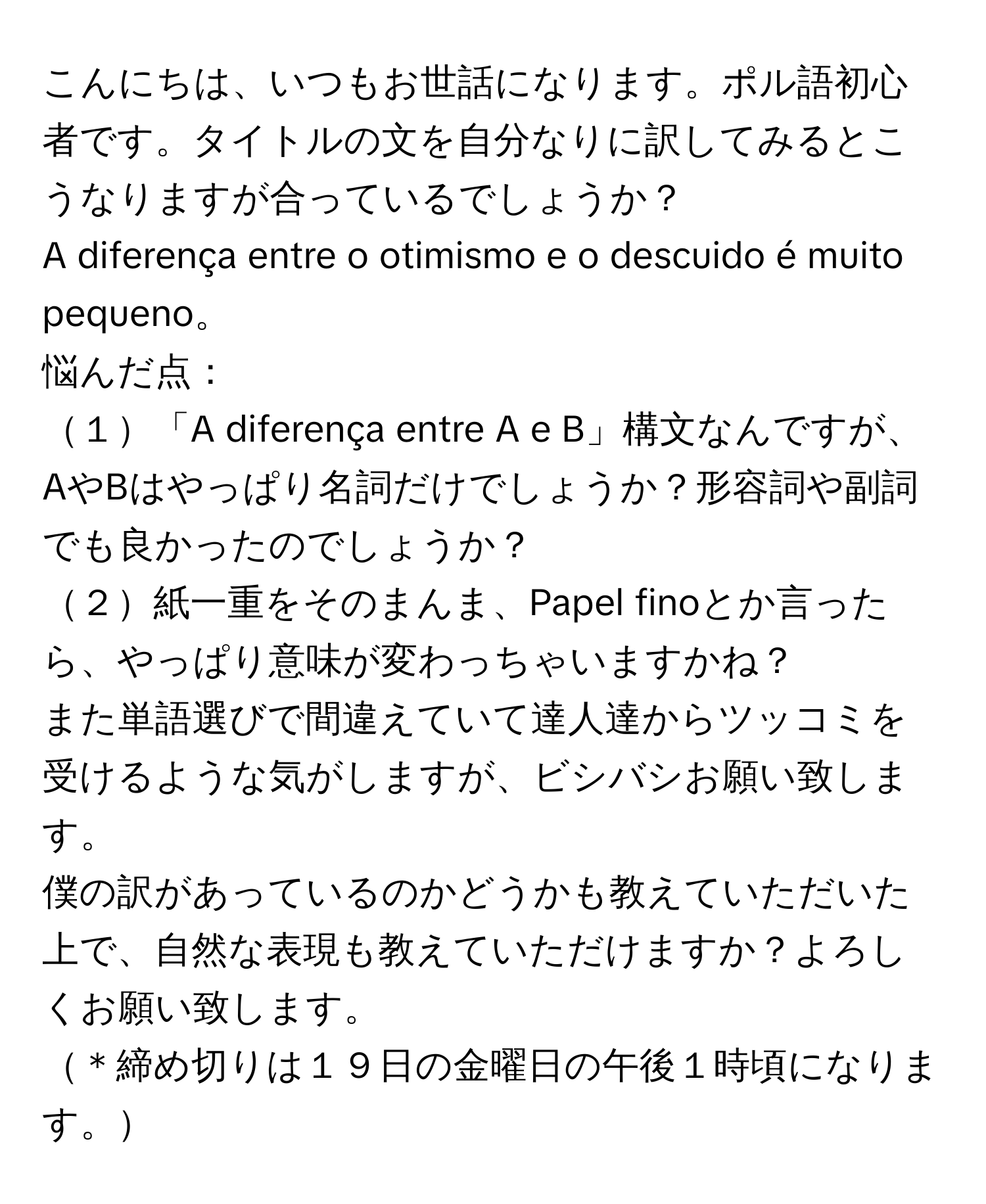 こんにちは、いつもお世話になります。ポル語初心者です。タイトルの文を自分なりに訳してみるとこうなりますが合っているでしょうか？  
A diferença entre o otimismo e o descuido é muito pequeno。  
悩んだ点：  
１「A diferença entre A e B」構文なんですが、AやBはやっぱり名詞だけでしょうか？形容詞や副詞でも良かったのでしょうか？  
２紙一重をそのまんま、Papel finoとか言ったら、やっぱり意味が変わっちゃいますかね？  
また単語選びで間違えていて達人達からツッコミを受けるような気がしますが、ビシバシお願い致します。  
僕の訳があっているのかどうかも教えていただいた上で、自然な表現も教えていただけますか？よろしくお願い致します。  
＊締め切りは１９日の金曜日の午後１時頃になります。