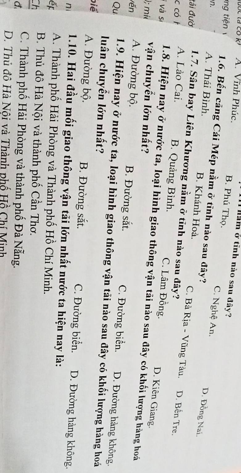 A. Vĩnh Phúc.
1l ham ở tĩnh nào sau đây?
B. Phú Thọ. C. Nghệ An.
g iệ 1.6. Bến cảng Cái Mép nằm ở tỉnh nào sau đây?
D. Đồng Nai.
n. A. Thái Bình. B. Khánh Hoà. C. Bà Rịa - Vũng Tàu.
tải đườ 1.7. Sân bay Liên Khương nằm ở tỉnh nào sau đây?
c có t A. Lào Cai. D. Bến Tre.
B. Quảng Bình. C. Lâm Đồng.
D. Kiên Giang.
i và sĩ 1.8. Hiện nay ở nước ta, loại hình giao thông vận tải nào sau đây có khối lượng hàng hoá
); mié vận chuyển lớn nhất?
vến A. Đường bộ.
B. Đường sắt. C. Đường biển. D. Đường hàng không.
Qu 1.9. Hiện nay ở nước ta, loại hình giao thông vận tải nào sau đây có khối lượng hàng hoá
luân chuyển lớn nhất?
biể A. Đường bộ. B. Đường sắt. C. Đường biển. D. Đường hàng không.
n 1.10. Hai đầu mối giao thông vận tải lớn nhất nước ta hiện nay là:
ế A. Thành phố Hải Phòng và Thành phố Hồ Chí Minh.
Ch
B. Thủ đô Hà Nội và thành phố Cần Thơ.
đ.
C. Thành phố Hải Phòng và thành phố Đà Nẵng.
D. Thủ đô Hà Nội và Thành phố Hồ Chí Minh