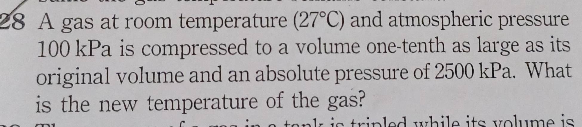 A gas at room temperature (27°C) and atmospheric pressure
100 kPa is compressed to a volume one-tenth as large as its 
original volume and an absolute pressure of 2500 kPa. What 
is the new temperature of the gas? 
trin ed while its volume is .