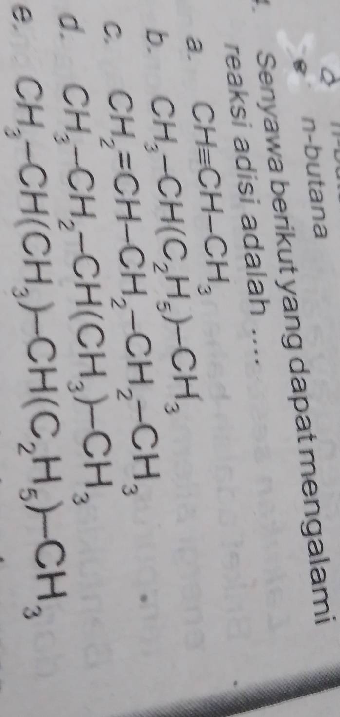 n-butana
Senyawa berikut yang dapat mengalami
reaksi adisi adalah ....
a. CHequiv CH-CH_3
b. CH_3-CH(C_2H_5)-CH_3
C. CH_2=CH-CH_2-CH_2-CH_3
d. CH_3-CH_2-CH(CH_3)-CH_3
e. CH_3-CH(CH_3)-CH(C_2H_5)-CH_3