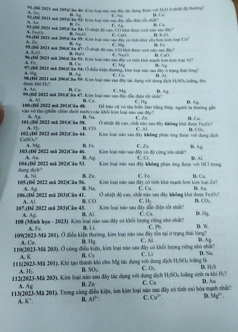 91.(Để 2021 mã 205)Câu 46: Kim loại nào sau đây tác dụng được với H_2O ở nhiệt độ thường?
A. Au B. Ag C. Na. D. Cu.
92.(Dhat c 2021 mã 205)Câu 52: Kim loại nào sau dây dẫn điện tốt nhất?
A. Au. B. Fe. C. Ag. D. Cu.
93.(Để 2021 mã 205)Cầu 54: Ở nhiệt độ cao, CO khứ được oxit nào sau đây?
A. Fe_2O_3. B. Na₂O. C. CaO. D. K_2O,
94.(Để 2021 mã 205)Cầu 55: Kim loại nào sau đây có tính khử yếu hơn kim loại Cu?
A. Zn
B. Ag C. Mg D. Fc.
95. (Để 2021 mã 206)Cầu 47: Ở nhiệt độ cao, CO khử được oxit nào sau đây?
A. K_2O. B. BaO. C. Na₂O. D. CuO.
96.(Để 2021 mã 206)Câu 51: Kim loại nào sau dây có tính khử mạnh hơn kim loại Al?
A. Fe B. Cu. C. Mg D. Ag.
97.G Đề 2021 mã 206)Câu 54: Ở điều kiện thường, kim loại nào sau đây ở trạng thái lông?
B. Ag
A. Hg C. Cu. D. Al
98.(f)^ 1/e  2021 mã 206)Câu 59: Kim loại nào sau đây tác dụng với dung dịch H_2SO 4 loãng, thu
được khí H ?
A. Au. B. Cu. C. Mg.
D. Ag.
99.(Để 2022 mã 201)Câu 47. Kim loại nào sau đây dẫn điện tốt nhất?
A. Al. B. Cu. C. Hg D. Ag
100.(Đề 2022 mã 201)Câu 48. Để bảo vệ vỏ tàu biển làm bằng thép, người ta thường gắn
vào vỏ tàu (phần chìm dưới nước) các khối kim loại nào sau đây?
A. Ag B. Na. C. Zn. D. Cu.
101.(Đề 2022 mã 201)Câu 58.  Ở nhiệt độ cao, chất nào sau đây không khử được Fe₂O₃?
A. H₂. B. CO. C. Al D. CO_2.
102.(Đề 2022 mã 202)Câu 44.  Kim loại nào sau đây không phản ứng được với dung địch
CuSO4?
A. Mg. B. Fe. C. Zn. D. Ag.
103.(Để 2022 mã 202)Câu 46.  Kim loại nào sau đây có độ cứng lớn nhất?
A. Au. B. Ag. C. Cr. D. Al.
104.(Để 2022 mã 202)Câu 53. Kim loại nào sau đây không phản ứng được với HCl trong
dung dịch?
A. Ni. B. Zn. C. Fe. D. Cu.
105.(Để 2022 mã 202)Câu 56. Kim loại nào sau đây có tính khử mạnh hơn kim loại Zn?
A. Ag. B. Na. C. Cu. D. Au.
106.(Để 2022 mã 203)Câu 41.  Ở nhiệt độ cao, chất nào sau đây không khử được Fez 0 2
A. Al. B. CO. C. H_2. D. CO_2.
107.(Để 2022 mã 203)Câu 43. Kim loại nào sau đây dẫn điện tốt nhất?
A. Ag. B. Al. C. Cu. D. Hg.
108 (Minh họa - 2023) Kim loại nào sau đây có khối lượng riêng nhỏ nhất?
A. Fe. B. Li. C. Pb. D. W.
109(2023-Mã 201). Ở điều kiện thường, kim loại nào sau đây tồn tại ở trạng thái lòng?
A. Cu. B. Hg. C. Al.
D. Ag.
110(2023-Mã 203). Ở cùng điều kiện, kim loại nào sau dây có khối lượng riêng nhỏ nhất?
A. K B. Cs C. Li D. Na.
111(2023-Mã 201). Khí tạo thành khi cho Mg tác dụng với dung dịch H_2SO_4 loãng là
A. H_2.
B. SO_2.
D.
C. O_2. H_2S
112(2023-Mã 203). Kim loại nào sau đây tác dụng với dung dịch H_2SO_4 loãng sinh ra khí H_2 , 
A. Ag C. Cu D. Au
B. Zn
113(2023-Mã 201). Trong cùng điều kiện, ion kim loại nào sau đây có tính oxi hóa mạnh nhất?
A. K^+
B. Al^(3+).
C. Cu^(2+), D. Mg^(2+).