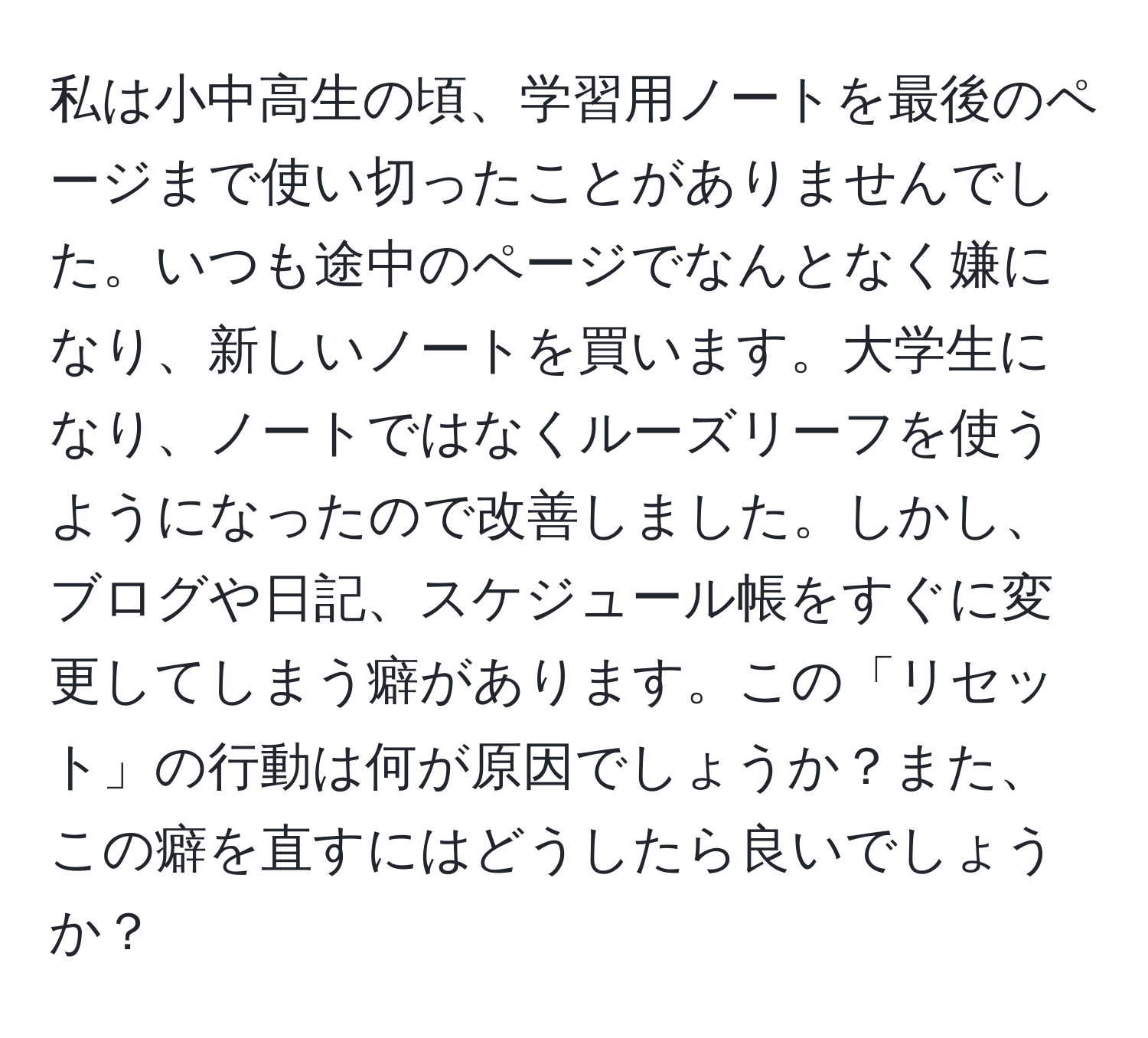 私は小中高生の頃、学習用ノートを最後のページまで使い切ったことがありませんでした。いつも途中のページでなんとなく嫌になり、新しいノートを買います。大学生になり、ノートではなくルーズリーフを使うようになったので改善しました。しかし、ブログや日記、スケジュール帳をすぐに変更してしまう癖があります。この「リセット」の行動は何が原因でしょうか？また、この癖を直すにはどうしたら良いでしょうか？