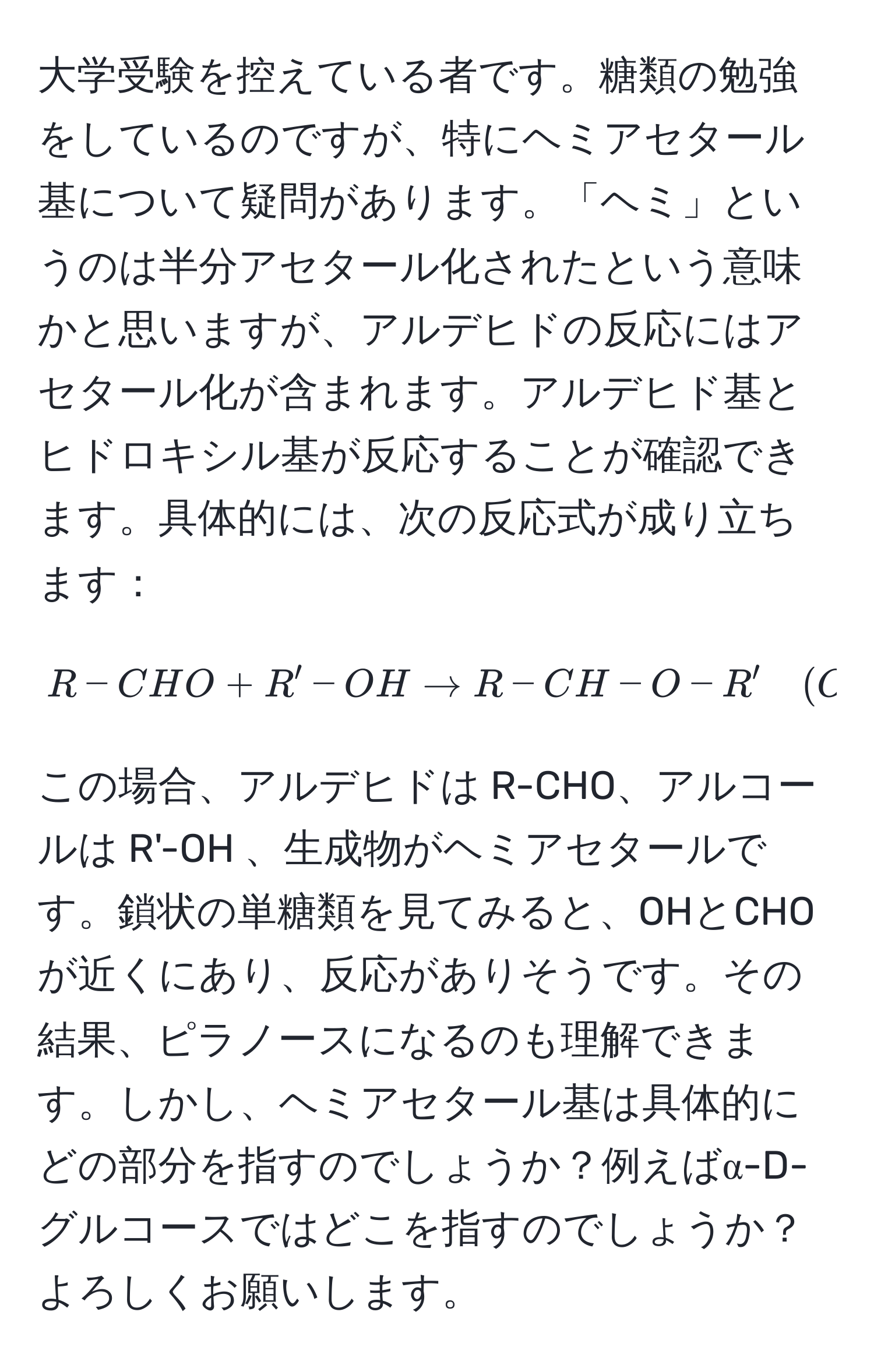 大学受験を控えている者です。糖類の勉強をしているのですが、特にヘミアセタール基について疑問があります。「ヘミ」というのは半分アセタール化されたという意味かと思いますが、アルデヒドの反応にはアセタール化が含まれます。アルデヒド基とヒドロキシル基が反応することが確認できます。具体的には、次の反応式が成り立ちます：

[
R-CHO + R'-OH arrow R-CH-O-R' quad (OH)
]

この場合、アルデヒドは R-CHO、アルコールは R'-OH 、生成物がヘミアセタールです。鎖状の単糖類を見てみると、OHとCHOが近くにあり、反応がありそうです。その結果、ピラノースになるのも理解できます。しかし、ヘミアセタール基は具体的にどの部分を指すのでしょうか？例えばα-D-グルコースではどこを指すのでしょうか？よろしくお願いします。