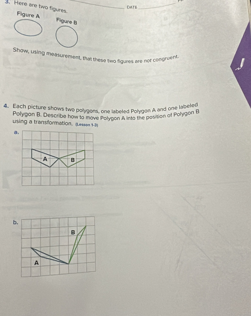 Here are two figures._ 
DATE 
_ 
Figure A Figure B 
Show, using measurement, that these two figures are not congruent. 
4. Each picture shows two polygons, one labeled Polygon A and one labeled 
Polygon B. Describe how to move Polygon A into the position of Polygon B
using a transformation. (Lesson 1-3)