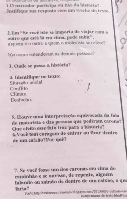 narrador participa ou não da história? 
Justifique sua resposta com um trecho do texto, 
2.Em 'Se você não se importa de viajar com o 
outro que está lá em cima, pode subir', 
a)quem é o outro a quem o motorista se refere? 
b)e como entenderam as denais pessoas? 
3. Onde se passa a história? 
4. Identifique no texto: 
Situação inicial 
Conflito 
Climax 
Desfecho. 
5. Houve uma interpretação equivocada da fala 
do motorista e das pessoas que pediram carona? 
Que efeito esse fato traz para a história? 
6. Você tem coragem de entrar ou ficar dentro 
de um calão?Por quê? 
7. Se você fosse um dos caronas em cima do 
caminhão e se ouvisse, de repente, alguém 
falando ou saindo de dentro de um caixão, o que 
faria? 
Fonte:http://textoemmovimento.blogspot.com/2013/08/o-defunto-viv 
interpretacão-de-texto.him bê mo