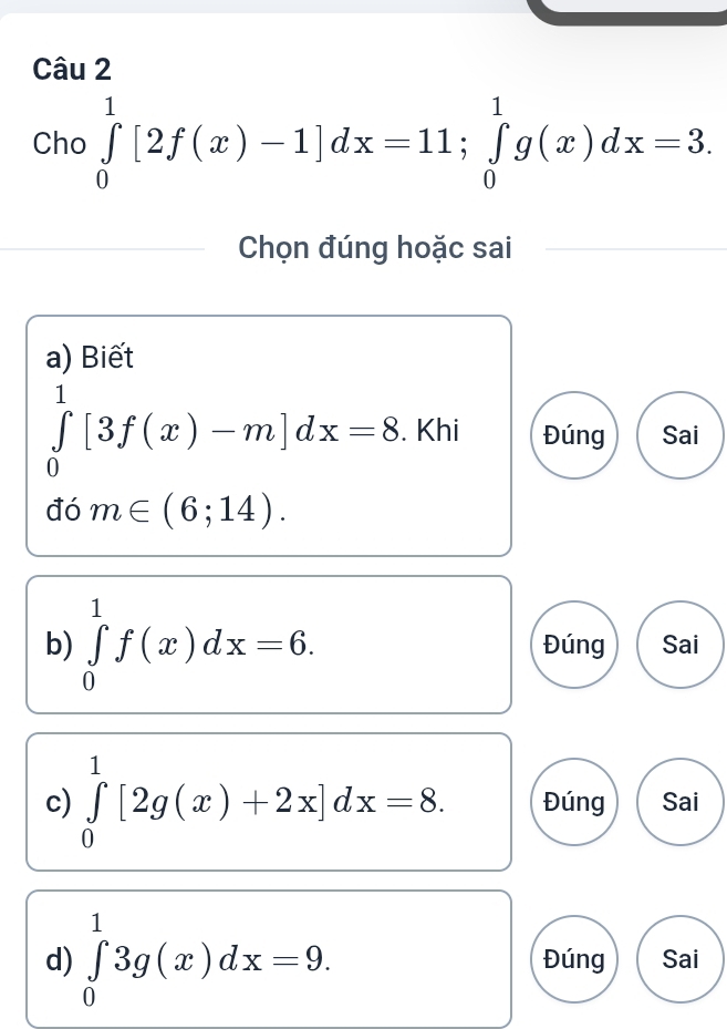 Câu 
Cho ∈tlimits _0^1[2f(x)-1]dx=11; ∈tlimits _0^1g(x)dx=3. 
Chọn đúng hoặc sai 
a) Biết
∈tlimits _0^1[3f(x)-m]dx=8. Khi Đúng Sai 
đó m∈ (6;14). 
b) ∈tlimits _0^1f(x)dx=6. Đúng Sai 
c) ∈tlimits _0^1[2g(x)+2x]dx=8. Đúng Sai 
d) ∈tlimits _0^13g(x)dx=9. Đúng Sai