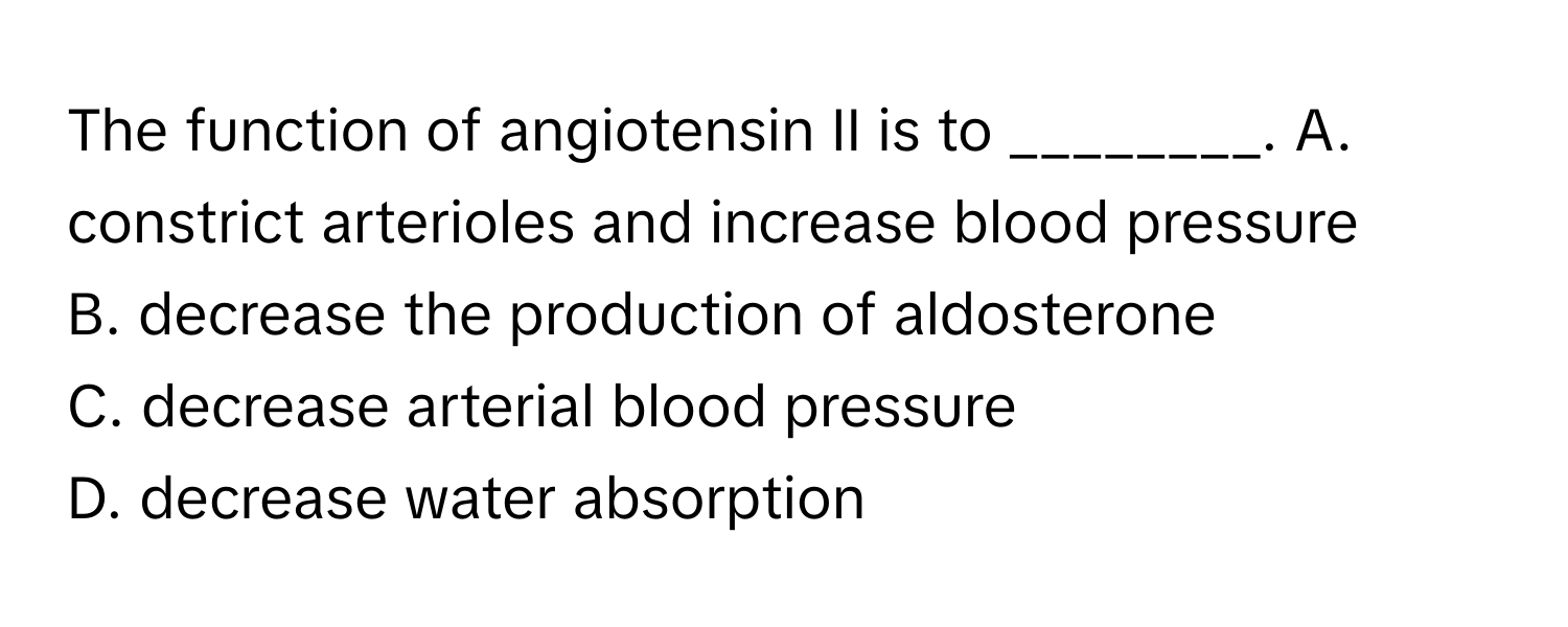 The function of angiotensin II is to ________.  A. constrict arterioles and increase blood pressure
B. decrease the production of aldosterone
C. decrease arterial blood pressure
D. decrease water absorption