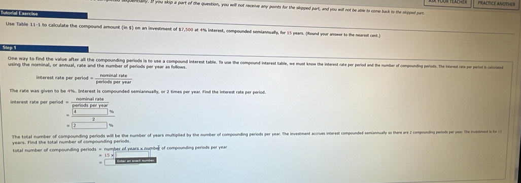 Ask four teacher PRACTICE ANOTHEII 
oquentially. If you skip a part of the question, you will not receive any points for the skipped part, and you will not be able to come back to the skipped part. 
Tutorial Exercise 
Use Table 11-1 to calculate the compound amount (in $) on an investment of $7,500 at 4% interest, compounded semiannually, for 15 years. (Round your answer to the nearest cent.) 
Step 1 
One way to find the value after all the compounding periods is to use a compound interest table. To use the compound interest table, we must know the interes rarte per period and the number of compounding periods. The Interest rate per period is calculated 
using the nominal, or annual, rate and the number of periods per year as follows. 
interest rate per period 1= nominalrate/periodsperyear 
The rate was given to be 4%. Interest is compounded semiannually, or 2 times per year. Find the interest rate per period. 
interest rate per period =frac  nominalrate/pomionsle  =frac 4frac nallosporte2_= 
The total number of compounding periods will be the number of years multiplied by the number of compounding periods per year. The investment accrues interest compounded semiannually so there are 2 compounding periods per yea: The investmest is for 15
years. Find the total number of compounding periods. 
total number of compounding periods =nu umber of years x number of compounding periods per year
=15*
EMer an exact numbe