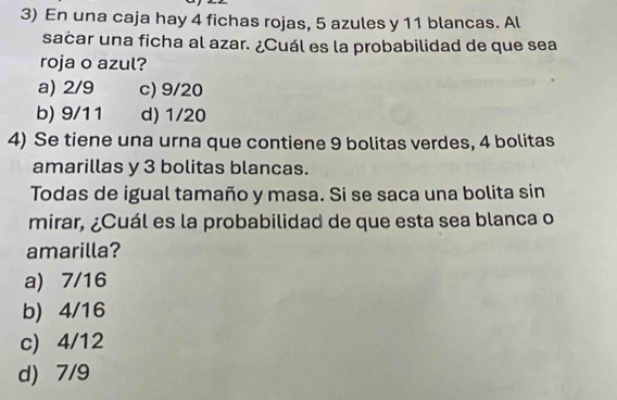 En una caja hay 4 fichas rojas, 5 azules y 11 blancas. Al
sacar una ficha al azar. ¿Cuál es la probabilidad de que sea
roja o azul?
a) 2/9 c) 9/20
b) 9/11 d) 1/20
4) Se tiene una urna que contiene 9 bolitas verdes, 4 bolitas
amarillas y 3 bolitas blancas.
Todas de igual tamaño y masa. Si se saca una bolita sin
mirar, ¿Cuál es la probabilidad de que esta sea blanca o
amarilla?
a) 7/16
b) 4/16
c) 4/12
d) 7/9