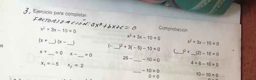 Ejercício para completar FACTD/2)Z A ( )ón: ax^2+bx+c=0 Comprobación
x^2+3x-10=0
x^2+3x-10=0
(x+ _ (x- _ 
n
x^2+3x-10=0
(- _ )^2+3(-5)-10=0  )^2+ 21 -10=0
x+ _  =0 x- _  =0 25- _ -10=0 __ 4+6-10=0
x_1=-5 x_2=2
_ -10=0
0=0 10-10=0