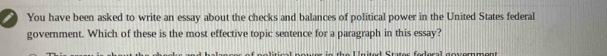 You have been asked to write an essay about the checks and balances of political power in the United States federal 
government. Which of these is the most effective topic sentence for a paragraph in this essay?