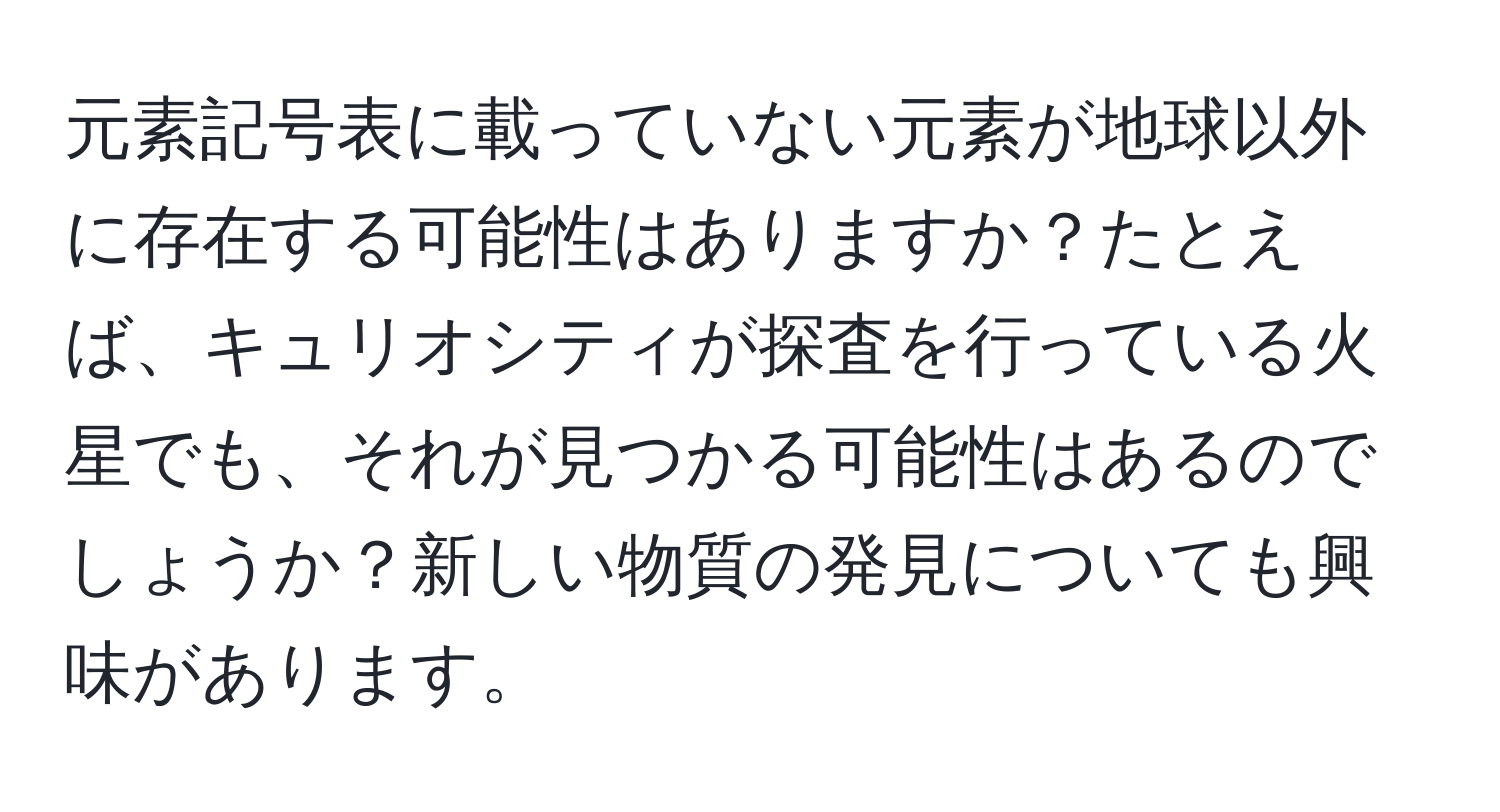 元素記号表に載っていない元素が地球以外に存在する可能性はありますか？たとえば、キュリオシティが探査を行っている火星でも、それが見つかる可能性はあるのでしょうか？新しい物質の発見についても興味があります。