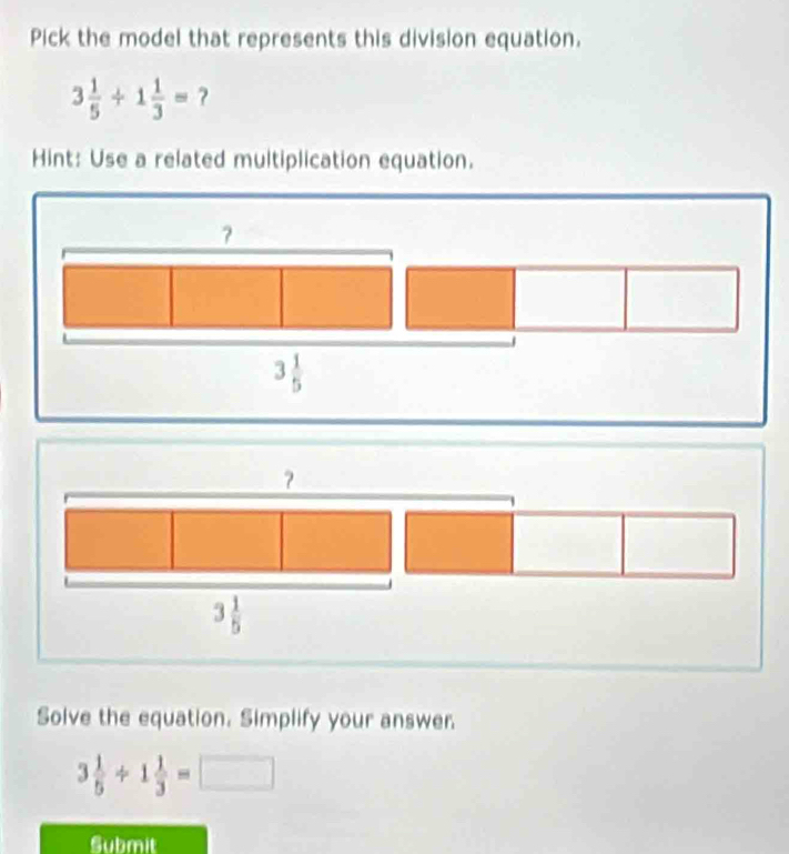 Pick the model that represents this division equation.
3 1/5 +1 1/3 = ?
Hint: Use a related multiplication equation.
?
3 1/5 
Solve the equation. Simplify your answer.
3 1/5 / 1 1/3 =□
Submit