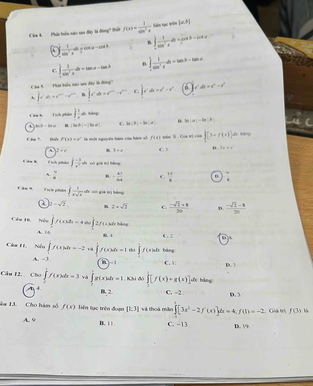 Phát biểu nào sau đây là đùng? Biết f(x)= 1/sin^2x  liên tục trên [a;b].
a ∈tlimits _0^(1frac 1)sin^2xdx=cot a-cot b
B. ∈tlimits _x^(1frac 1)sin^2xdx=cot b-cot u
C. ∈tlimits _=^1 1/sin^2x dx=tan a-tan b. D. ∈tlimits _x^(1frac 1)sin^2xdx=tan b-tan a
Câu 5. Phát biểu nào sau đây là đứng?
A. ∈t _e^(1e^t)dx=e^(t+1)-e^(s+1) B. ∈t e^xdx=e^(x+1)-e^(x+1). C. ∈tlimits _0^(1e^t)dx=e^t-e^x. D. e^tdx=e^t-e^t
Câu 6. Tích phân ∈tlimits _-^1 1/x dx bāng
C ln b-ln a B. |ln b|-|ln a| C. ln |b|-ln |a|. D. ln |a|-ln |b|
Câu 7. Biết F(x)=e^x là một nguyên hàm của hám số f(x) trên R.Giá trị của ∈t [3+f(x)]dx bāng
A 2+e
B. 3+e C. 3 D. 3x+e^
Câu 8, Tích phân ∈tlimits _1^(2frac -3)x^3 dx có giá trị bàng:
A.  9/8  - 45/64   15/8   9/8 
B.
C.
D.
Câu 9. Tích phân ∈tlimits _1^(2frac 1)xsqrt(x)dx có giá trị bāng:
a |2-sqrt(2).
B. 2+sqrt(2). C.  (-sqrt(2)+8)/20  D.  (-sqrt(2)-8)/20 
Câu 10. Nếu ∈tlimits _0^(1f(x)dx=4 th ∈tlimits _0^12f(lambda )dx bằng:
A. 16 B. 4 C. 2
D.8
Câu 11. Nếu ∈tlimits _0^2f(x)dx=-2 và ∈tlimits _2^3f(x)dx=1 thì ∈tlimits f(x)dx bằng:
A. -3 C. 1.
B. -1 D. 3.
Câu 12. Cho ∈tlimits _2^3f(x)dx=3 và ∈tlimits _2^3g(x)dx=1. Khi đó ∈tlimits _2^3[f(x)+g(x)]dx bằng:
A4.
B. 2. C. -2 . D. 3.
âu 13. Cho hàm số f(x) liên tục trên đoạn [1;3] và thoả mãn ∈tlimits _1^3[3x^2)-2f'(x)]dx=4;f(1)=-2 Giá trị f'(3) là
A. 9 B. 11. C. −13 .
D. 19