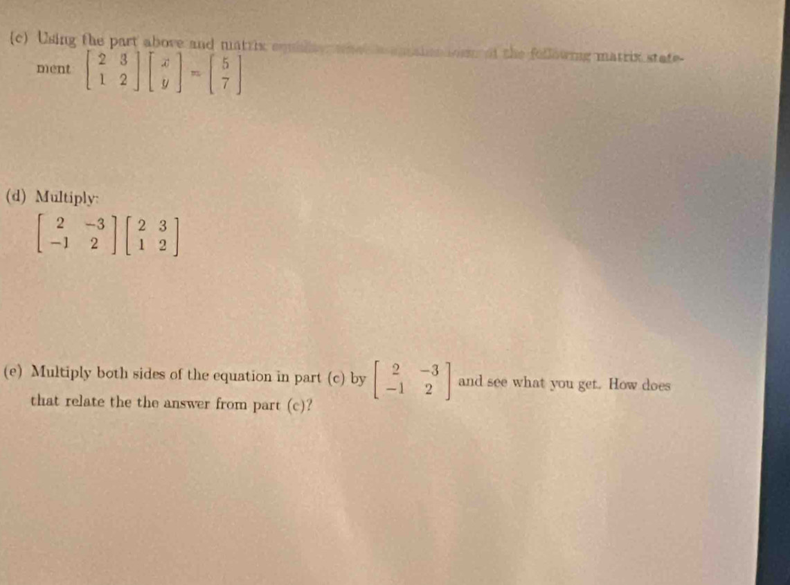 Using the part above and matrix squilty what aan sin oo of the following matrix state-
ment beginbmatrix 2&3 1&2endbmatrix beginbmatrix x yendbmatrix =beginbmatrix 5 7endbmatrix
(d) Multiply:
beginbmatrix 2&-3 -1&2endbmatrix beginbmatrix 2&3 1&2endbmatrix
(e) Multiply both sides of the equation in part (c) by beginbmatrix 2&-3 -1&2endbmatrix and see what you get. How does
that relate the the answer from part (c)?