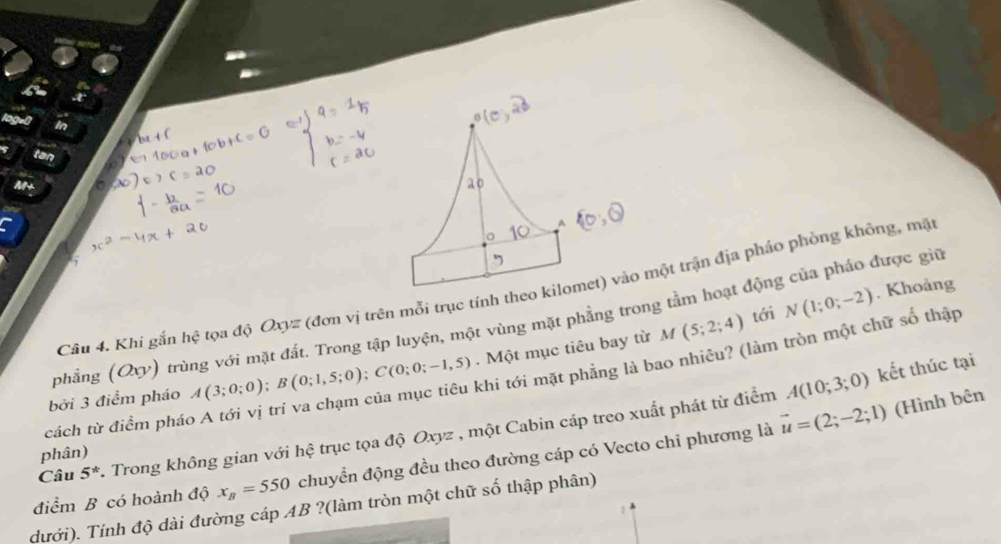 A 
Câu 4. Khi gắn hệ tọa độ Oxyz (đơn vị trên mỗi trục tính theo kilomet) vào một trận địa pháo phòng không, mặt 
tới N(1;0;-2)
phẳng (Qy) trùng với mặt đất. Trong tập luyện, một vùng mặt phẳng trong tằm hoạt động của pháo được giữ . Khoảng 
khi tới mặt phẳng là bao nhiêu? (làm tròn một chữ số thập 
bởi 3 điểm pháo A(3;0;0); B(0;1,5;0); C(0;0;-1,5). Một mục tiêu bay từ M(5;2;4)
A(10;3;0) kết thúc tại 
cách từ điểm phác
vector u=(2;-2;1) (Hình bên 
Câu 5^* Trong không gian với hệ trục tọa độ Oxyz , một Cabin cáp treo xuất phát từ điểm 
phân) 
điểm B có hoành độ x_B=550 chuyển động đều theo đường cáp có Vecto chỉ phương là 
dưới). Tính độ dài đường cáp AB ?(làm tròn một chữ số thập phân)