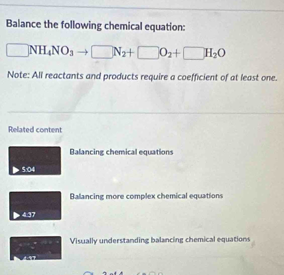 Balance the following chemical equation:
□ NH_4NO_3 □ N_2+□ O_2+□ H_2O
Note: All reactants and products require a coefficient of at least one.
Related content
Balancing chemical equations
5:04
Balancing more complex chemical equations
4:37
Visually understanding balancing chemical equations^4