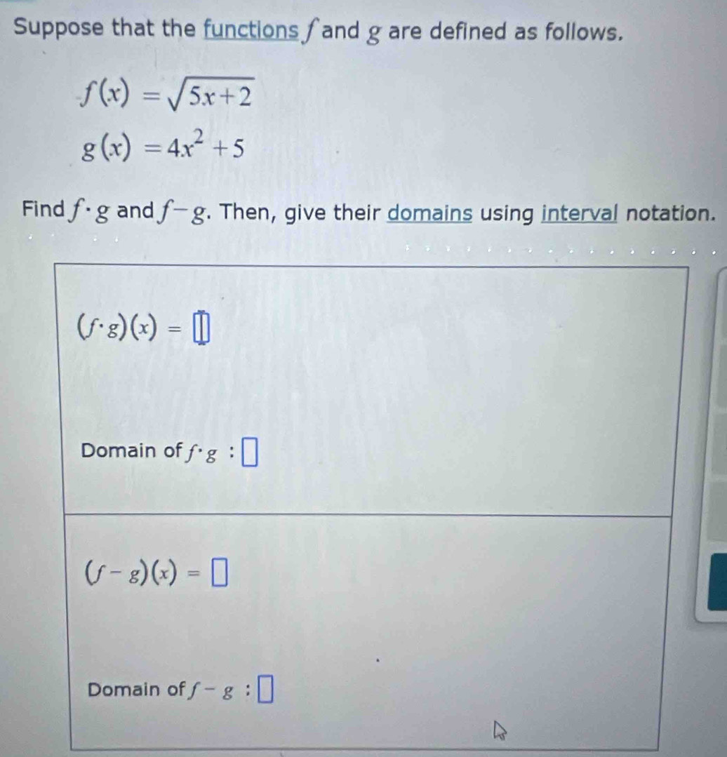 Suppose that the functions fand g are defined as follows.
f(x)=sqrt(5x+2)
g(x)=4x^2+5
Find f· g and f-g. Then, give their domains using interval notation.