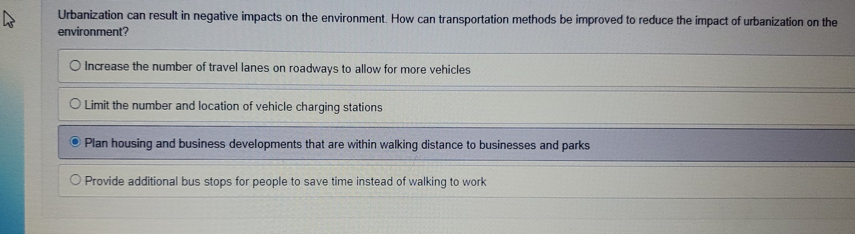 Urbanization can result in negative impacts on the environment. How can transportation methods be improved to reduce the impact of urbanization on the
environment?
Increase the number of travel lanes on roadways to allow for more vehicles
Limit the number and location of vehicle charging stations
Plan housing and business developments that are within walking distance to businesses and parks
Provide additional bus stops for people to save time instead of walking to work