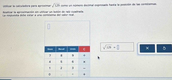 Utilizar la calculadora para aproximar sqrt(129) como un número decimal expresado hasta la posición de las centésimas. 
Realizar la aproximación sin utilizar un botón de raíz cuadrada. 
La respuesta debe estar a una centésima del valor real.
sqrt(129)approx □ ×