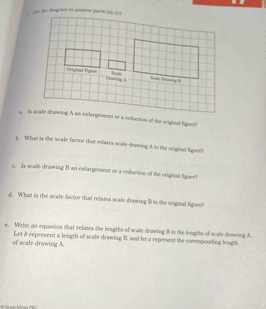 Use the diagram to answer parts (a)--(c). 
b. What is the scale factor that relates scale drawing A to the original figure? 
c. Is scale drawing B an enlargement or a reduction of the original figure? 
d. What is the scale factor that relates scale drawing B to the original figure? 
e. Write an equation that relates the lengths of scale drawing B to the lengths of scale drawing A. 
Let b represent a length of scale drawing B, and let a represent the corresponding length 
of scale drawing A. 
© Great Minds PBC