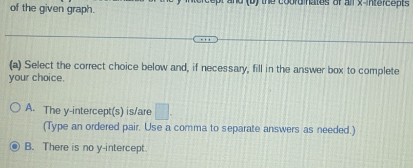 of the given graph.
f the coordinates of all x-intercepts 
(a) Select the correct choice below and, if necessary, fill in the answer box to complete
your choice.
A. The y-intercept(s) is/are □ . 
(Type an ordered pair. Use a comma to separate answers as needed.)
B. There is no y-intercept.