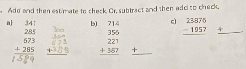 Add and then estimate to check. Or, subtract and then add to check. 
a)
beginarrayr 341 285 673 +285 hline endarray
c) 
b) 714 beginarrayr 23876 -1957 hline endarray _ +
beginarrayr 356 221 +387 hline endarray + ^^- 
_ L