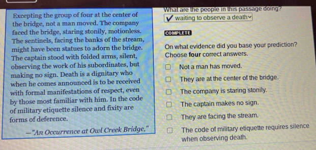 Excepting the group of four at the center of What are the people in this passage doing?
the bridge, not a man moved. The company waiting to observe a death≌
faced the bridge, staring stonily, motionless. COMPLETE
The sentinels, facing the banks of the stream,
might have been statues to adorn the bridge. On what evidence did you base your prediction?
The captain stood with folded arms, silent, Choose four correct answers.
observing the work of his subordinates, but
making no sign. Death is a dignitary who Not a man has moved.
when he comes announced is to be received They are at the center of the bridge.
with formal manifestations of respect, even The company is staring stonily.
by those most familiar with him. In the code
of military etiquette silence and fixity are The captain makes no sign.
forms of deference. They are facing the stream.
—"An Occurrence at Owl Creek Bridge," The code of military etiquette requires silence
when observing death.