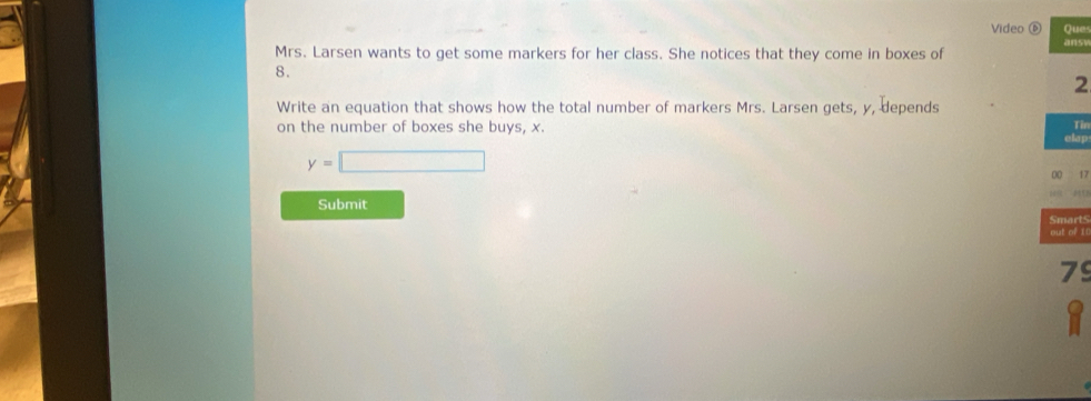 Video ⑥ Que 
ans 
Mrs. Larsen wants to get some markers for her class. She notices that they come in boxes of
8. 
2 
Write an equation that shows how the total number of markers Mrs. Larsen gets, y, depends 
on the number of boxes she buys, x. 
Tin 
clap
y=□
00 17
018 
Submit 
Smarts 
out of I
79