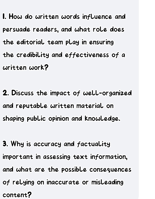 How do written words influence and 
persuade readers, and what role does 
the editorial team play in ensuring 
the credibility and effectiveness of a 
written work? 
2. Discuss the impact of well-organized 
and reputable written material on 
shaping public opinion and knowledge. 
3. Why is accuracy and factuality 
important in assessing text information, 
and what are the possible consequences 
of relying on inaccurate or misleading 
content?