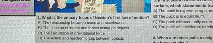 surface, which statement is tru
LAW #3
A) The puck is experiencing a ne
1. What is the primary focus of Newton's first law of motion? B) The puck is in equilibrium.
A) The relationship between mass and acceleration C) The puck will eventually come
B) The concept of inertia and forces acting on objects D) The puck will accelerate indefir
C) The calculation of gravitational force
D) The action and reaction forces between objects 6. When a reindeer pulls a sleig