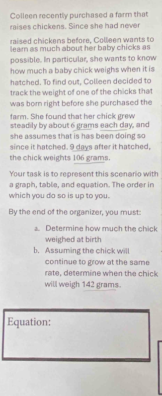 Colleen recently purchased a farm that 
raises chickens. Since she had never 
raised chickens before, Colleen wants to 
learn as much about her baby chicks as 
possible. In particular, she wants to know 
how much a baby chick weighs when it is 
hatched. To find out, Colleen decided to 
track the weight of one of the chicks that 
was born right before she purchased the 
farm. She found that her chick grew 
steadily by about 6 grams each day, and 
she assumes that is has been doing so 
since it hatched. 9 days after it hatched, 
the chick weights 106 grams. 
Your task is to represent this scenario with 
a graph, table, and equation. The order in 
which you do so is up to you. 
By the end of the organizer, you must: 
a. Determine how much the chick 
weighed at birth 
b. Assuming the chick will 
continue to grow at the same 
rate, determine when the chick 
will weigh 142 grams. 
Equation: