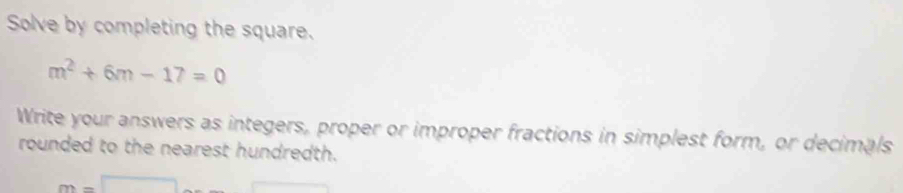 Solve by completing the square.
m^2+6m-17=0
Write your answers as integers, proper or improper fractions in simplest form, or decimals 
rounded to the nearest hundredth.
m=□