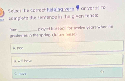 Select the correct helping verb or verbs to
ten complete the sentence in the given tense:
Ram _played baseball for twelve years when he
graduates in the spring. (future tense)
A. had
B. will have
C. have