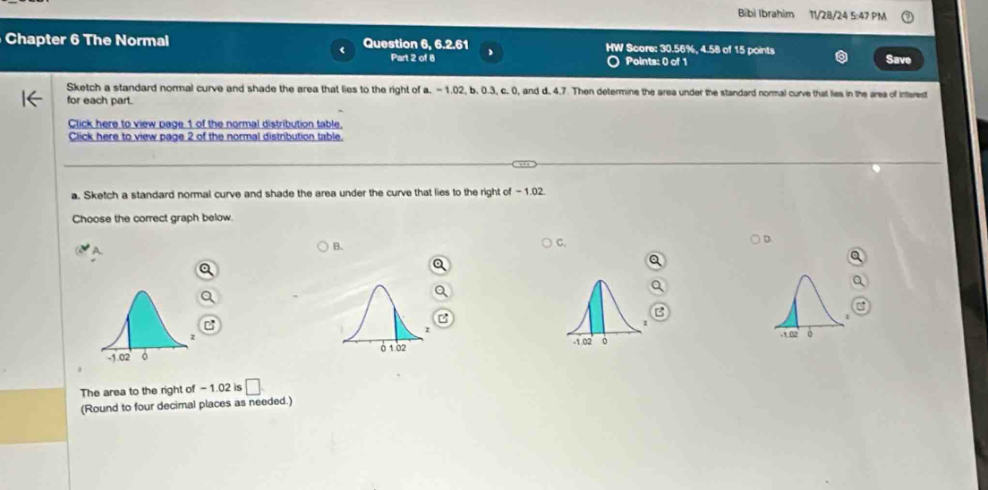 Bibì Ibrahim 11/28/24 5:47 PM
Chapter 6 The Normal Question 6, 6.2.61 HW Score: 30.56%, 4.58 of 15 points Save
Part 2 of 8 Points: 0 of 1
Sketch a standard normal curve and shade the area that lies to the right of a. - 1.02, b. 0.3, c. 0, and d. 4.7. Then determine the area under the standard normal curve that lies in the area of interest
for each part.
Click here to view page 1 of the normal distribution table.
Click here to view page 2 of the normal distribution table.
a. Sketch a standard normal curve and shade the area under the curve that lies to the right of - 1.02.
Choose the correct graph below
B.
C.
D
-1.02 +1.02
0 。
The area to the right of -1.02 is □. 
(Round to four decimal places as needed.)