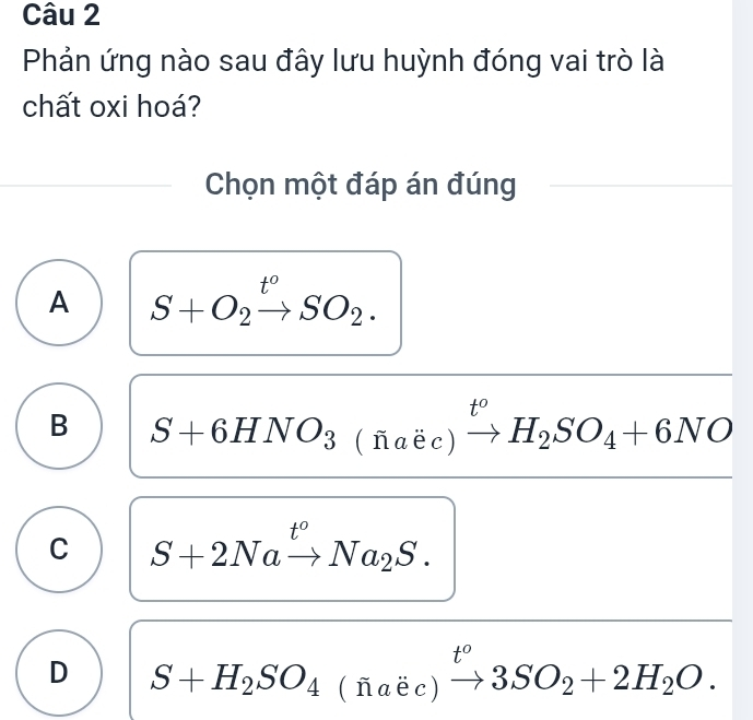 Phản ứng nào sau đây lưu huỳnh đóng vai trò là
chất oxi hoá?
Chọn một đáp án đúng
A S+O_2xrightarrow t^oSO_2.
B S+6HNO_3(fi(naec)xrightarrow t^oH_2SO_4+6NO
C S+2Naxrightarrow t^oNa_2S.
D S+H_2SO_4(naic)xrightarrow t°3SO_2+2H_2O.