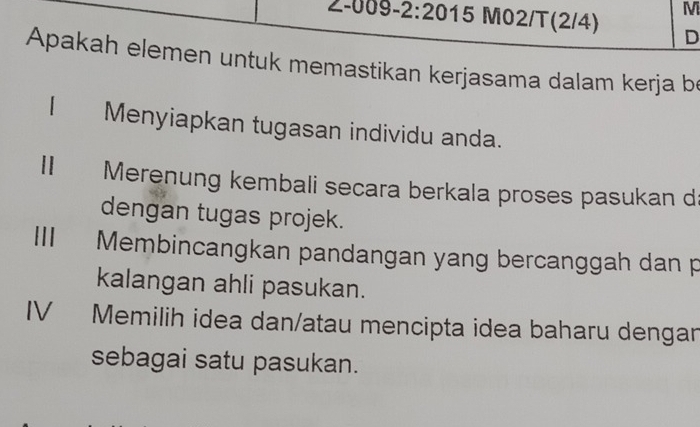 Z-009-2:20 15 M02/T(2/4) D 
Apakah elemen untuk memastikan kerjasama dalam kerja be 
| Menyiapkan tugasan individu anda. 
Ⅱ Merenung kembali secara berkala proses pasukan d 
dengan tugas projek. 
Membincangkan pandangan yang bercanggah dan p 
kalangan ahli pasukan. 
IV₹ Memilih idea dan/atau mencipta idea baharu dengan 
sebagai satu pasukan.