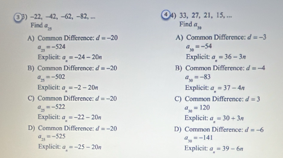 ③ 3) −22, -42, −62, −82, ... ④ 4) 33, 27, 21, 15, ...
Find
Find a_25 a_30
A) Common Difference: d=-20 A) Common Difference: d=-3
a_25=-524
a_30=-54
Explicit: a_n=-24-20n Explicit: a_n=36-3n
B) Common Difference: d=-20 B) Common Difference: d=-4
a_25=-502
a_30=-83
Explicit: a_n=-2-20n Explicit: a_n=37-4n
C) Common Difference: d=-20 C) Common Difference: d=3
a_25=-522
a_30=120
Explicit: a_n=-22-20n Explicit: a_n=30+3n
D) Common Difference: d=-20 D) Common Difference: d=-6
a_25=-525
a_30=-141
Explicit: a_n=-25-20n Explicit: a_n=39-6n