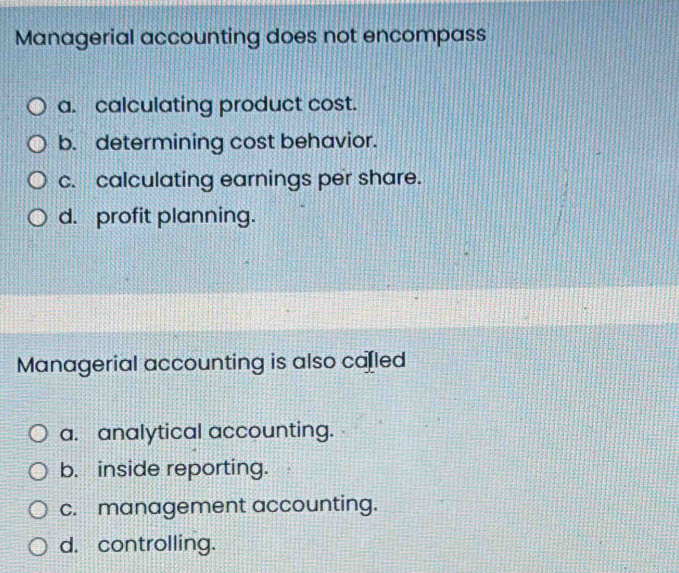 Managerial accounting does not encompass
a. calculating product cost.
b. determining cost behavior.
c. calculating earnings per share.
d. profit planning.
Managerial accounting is also ca[led
a. analytical accounting.
b. inside reporting.
c. management accounting.
d. controlling.