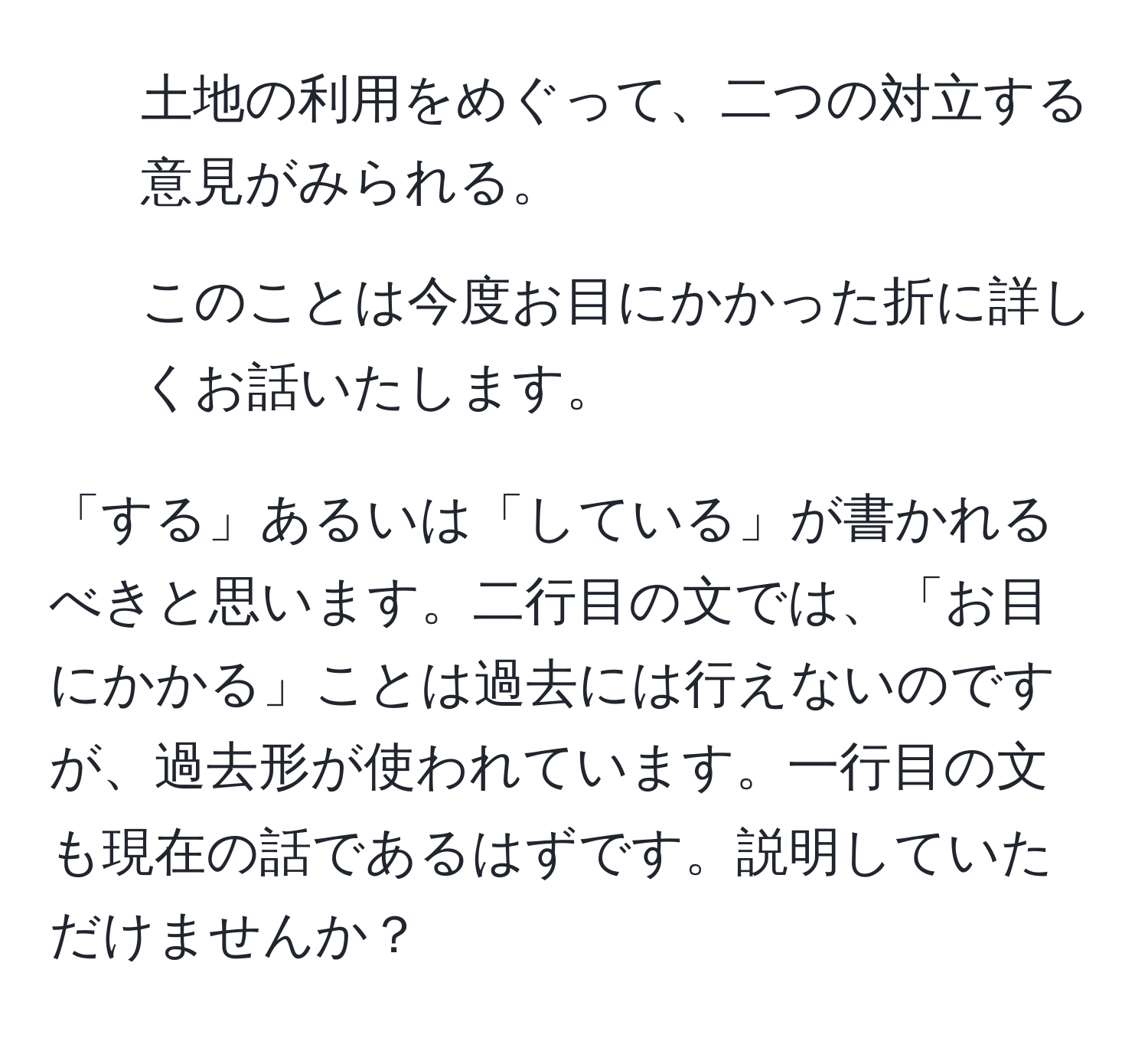 土地の利用をめぐって、二つの対立する意見がみられる。  
2. このことは今度お目にかかった折に詳しくお話いたします。  

「する」あるいは「している」が書かれるべきと思います。二行目の文では、「お目にかかる」ことは過去には行えないのですが、過去形が使われています。一行目の文も現在の話であるはずです。説明していただけませんか？