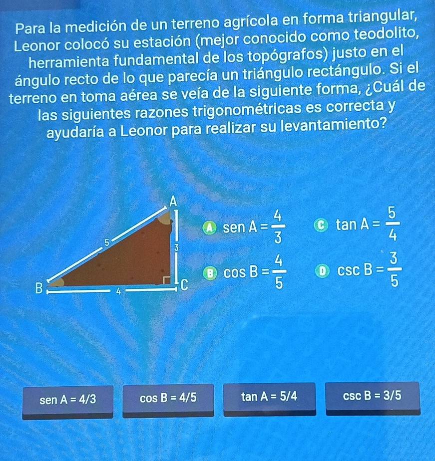 Para la medición de un terreno agrícola en forma triangular,
Leonor colocó su estación (mejor conocido como teodolito,
herramienta fundamental de los topógrafos) justo en el
ángulo recto de lo que parecía un triángulo rectángulo. Si el
terreno en toma aérea se veía de la siguiente forma, ¿Cuál de
las siguientes razones trigonométricas es correcta y
ayudaría a Leonor para realizar su levantamiento?
sen A= 4/3  C tan A= 5/4 
cos B= 4/5  0 csc B= 3/5 
sen A=4/3 cos B=4/5 tan A=5/4 csc B=3/5