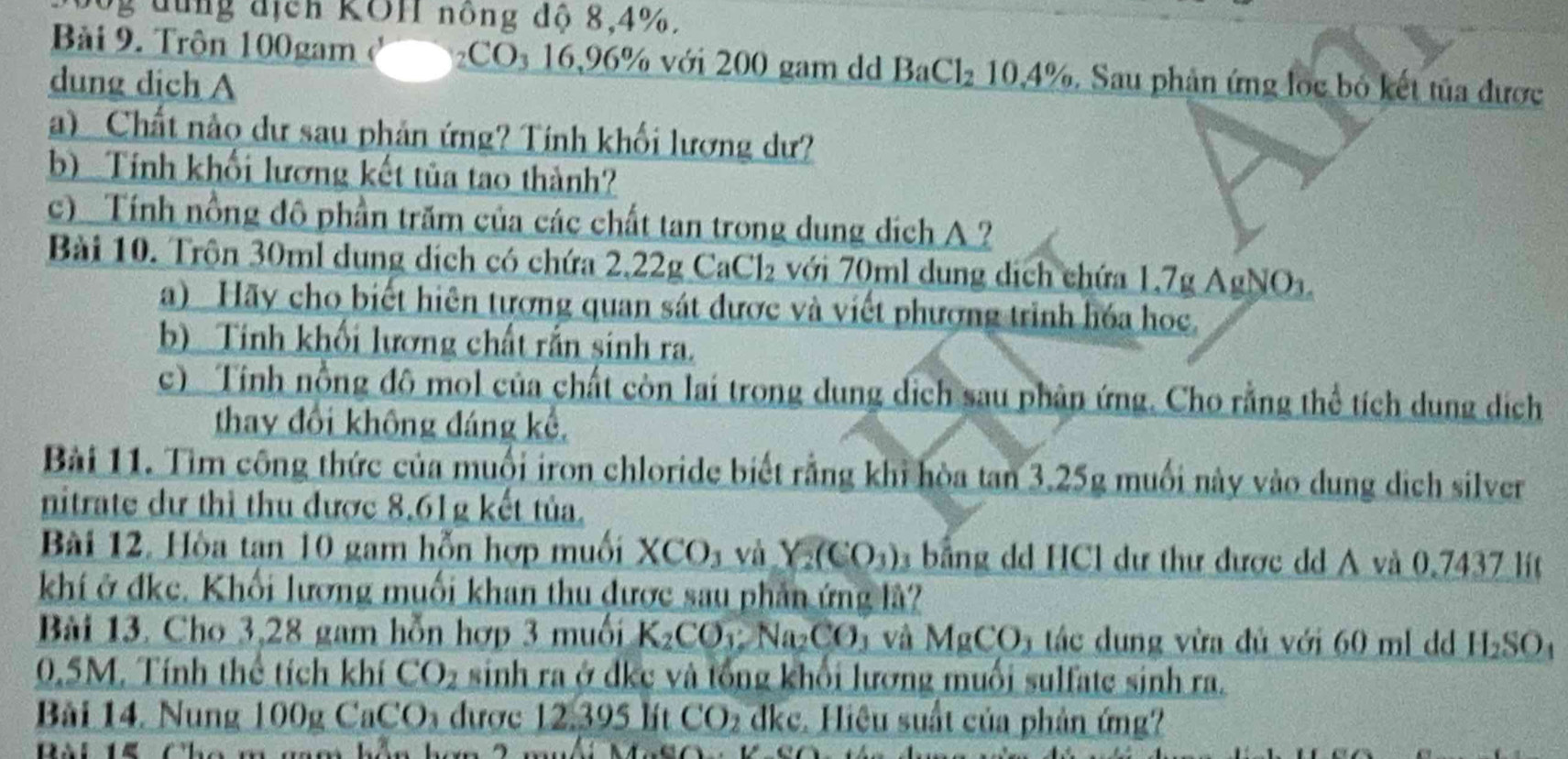 bộg dùng địch KOH nồng độ 8,4%.
Bài 9. Trôn 100gam CO₃ 16,96% với 200 gam dd BaCl_210.4%
dung dich A . Sau phân ứng loc bỏ kết tủa được
a)  Chất nảo dư sau phản ứng? Tính khối lương dư?
b) Tính khối lương kết tủa tao thành?
c) Tính nồng đô phần trăm của các chất tan trong dung dịch A ?
Bài 10. Trôn 30ml dung dịch có chứa 2,22g CaCl₂ với 70ml dung dịch chứa 1,7g AgNO
a) Hãy cho biết hiên tượng quan sát được và viết phượng trình hóa học.
b) Tinh khối lương chất rắn sinh ra.
c) Tính nồng đô mol của chất còn lai trong dung dịch sau phân ứng. Cho rằng thể tích dung dịch
thay đổi không đáng kể,
Bài 11. Tìm công thức của muối iron chloride biết rằng khi hòa tan 3.25g muối này vào dung dịch silver
nitrate dư thì thu được 8,61g kết tủa.
Bài 12. Hòa tan 10 gam hỗn hợp muối XCO_3 và Y_2(CO_3) bằng dd HCl dư thư được dd A và 0.7437 lít
khí ở đkc. Khối lương muối khan thu được sau phần ứng là?
Bài 13. Cho 3,28 gam hỗn hợp 3 muối K_2CO_3:Na_2CO Và MgCO_3 tác dung vừa đủ với 60 ml d H_2SO_4
0.5M. Tính thể tích khí CO_2 sinh ra ở dkc và tổng khổi lương muối sulfate sinh ra.
Bải 14. Nung 100g 0 CaCO_3 được 12.395 lít CO_2 dkc. Hiệu suất của phản ứng?
Bài 15 Cho m