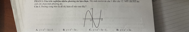 PHÁN L Câu trắc nghiệm nhiều phương án lựa chọn. Thí sinh trả lời từ câu 1 đến câu 12. Mỗi câu hội thí
sinh chi chọn một phương án.
Câu 1. Đường cong bên là đồ thị hàm số nào sau đây?
A. y=x^3-3x+1. B. y=x^3-3x. C. y=x^3-3x-1. D. y=x^3+3x.