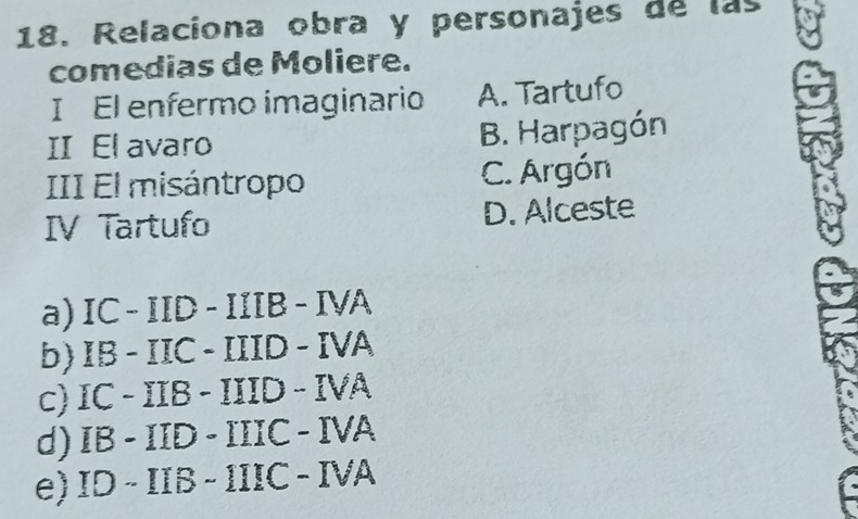 Relaciona obra y personajes de las
comedias de Moliere.
I El enfermo imaginario A. Tartufo
II El avaro B. Harpagón
III El misántropo C. Argón
IV Tartufo D. Alceste
a) IC-IID-IIIB-IVA
b) IB-IIC-IIID-IVA
c) IC-IIB-IIID-IVA
d) IB-IID-IIIC-IVA
e) ID-IIB-IIIC-IVA